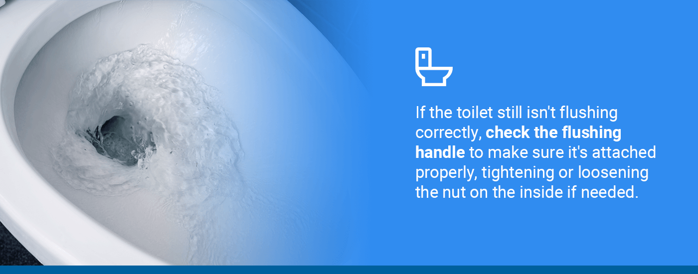 If the toilet still isn't flushing correctly, check the flushing handle to make sure it's attached properly, tightening or loosening the nut on the inside if needed.